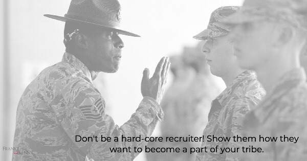 Don't be a hard-core recruiter! Show them how they want to become a part of your tribe.